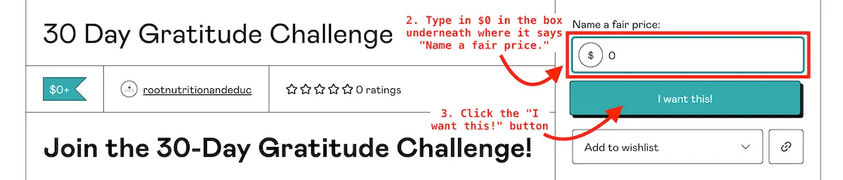 2 and 3 of 5 Steps how to access Root Nutrition & Education's 30 Day Gratitude challenge on GumRoad. At the top right it has a box that says "Name a fair price." There is a red arrow pointing to a blank box. It reads "2. Type in $0 in the box underneath where it says "Name a fair price." Underneath that box is a blue button that says "I want this!" Next to it is says in red "3. Click the "I want this!" button.| Root Nutrition & Education